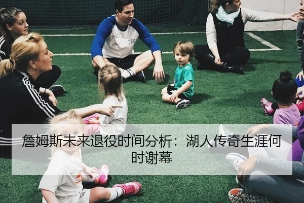 詹姆斯未来退役时间分析：湖人传奇生涯何时谢幕